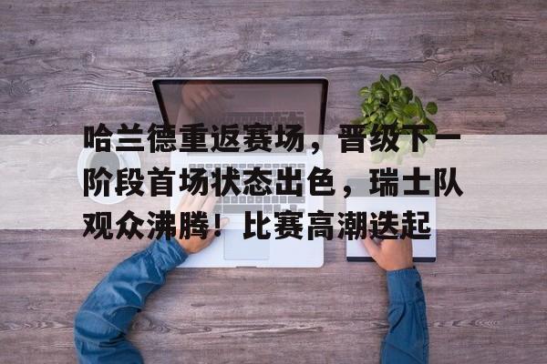 九游游戏盒-包含哈兰德重返赛场，晋级下一阶段首场状态出色，瑞士队观众沸腾！比赛高潮迭起的词条