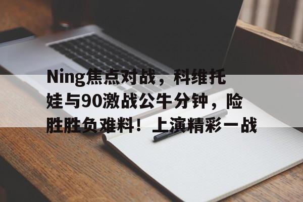 九游app-Ning焦点对战，科维托娃与90激战公牛分钟，险胜胜负难料！上演精彩一战的简单介绍