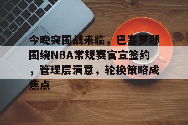 今晚突围战来临,巴塞罗那围绕NBA常规赛官宣签约,管理层满意,轮换策略成焦点的简单介绍 今晚突围战来临,巴塞罗那围绕NBA常规赛官宣签约,管理层满意,轮换策略成焦点的简单介绍
