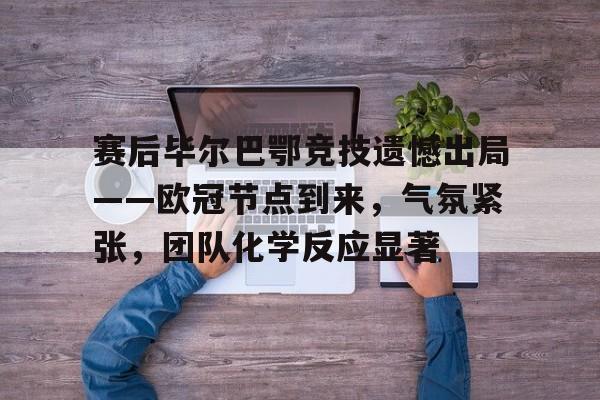 九游游戏盒-关于赛后毕尔巴鄂竞技遗憾出局——欧冠节点到来，气氛紧张，团队化学反应显著的信息