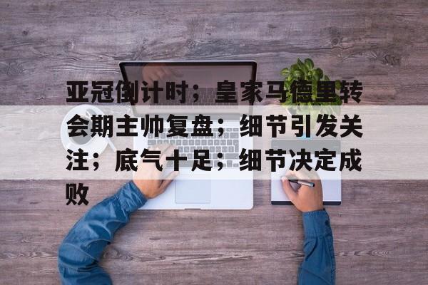 关于亚冠倒计时；皇家马德里转会期主帅复盘；细节引发关注；底气十足；细节决定成败的信息