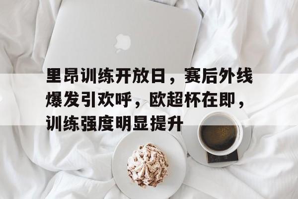 关于里昂训练开放日，赛后外线爆发引欢呼，欧超杯在即，训练强度明显提升的信息