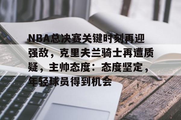 NBA总决赛关键时刻再迎强敌，克里夫兰骑士再遭质疑，主帅态度：态度坚定，年轻球员得到机会的简单介绍